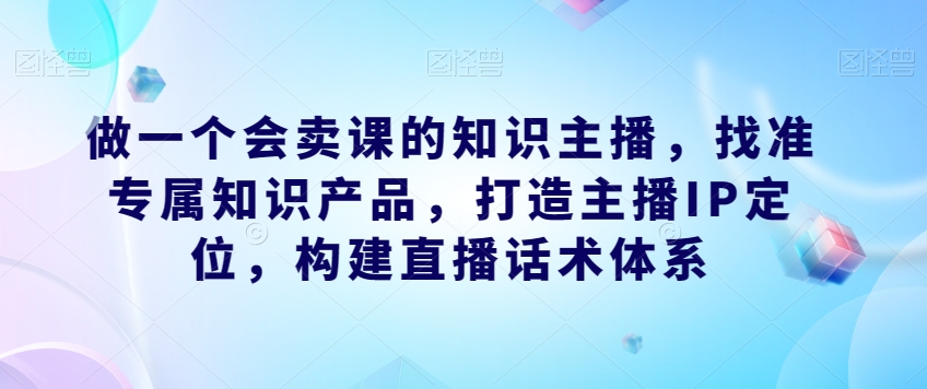 做一个会卖课的知识主播,找准专属知识产品,打造主播IP定位,构建直播话术体系-高清美女套图,你想要的都有。